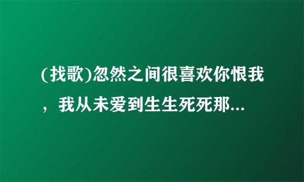 (找歌)忽然之间很喜欢你恨我，我从未爱到生生死死那么多。这是什么歌