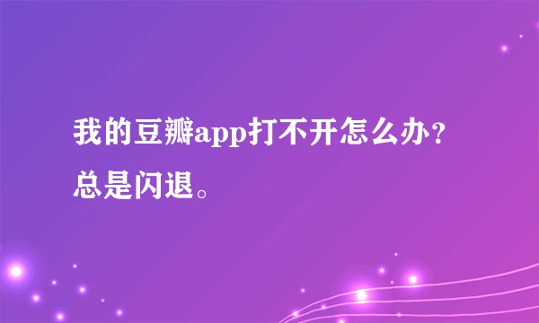 我的豆瓣app打不开怎么办？总是闪退。