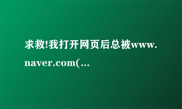 求救!我打开网页后总被www.naver.com(一个韩国)的网页覆盖!怎么办?