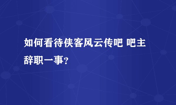 如何看待侠客风云传吧 吧主辞职一事？