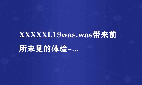 XXXXXL19was.was带来前所未见的体验-XXXXXL19was.was前所未见！