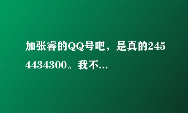 加张睿的QQ号吧，是真的2454434300。我不想在此说明什么，希望大家多多支持他，这是真的。
