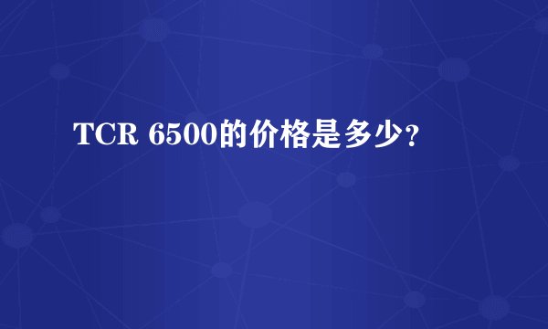 TCR 6500的价格是多少？
