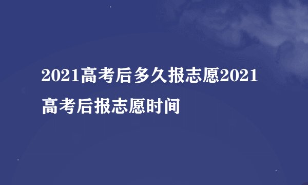 2021高考后多久报志愿2021高考后报志愿时间