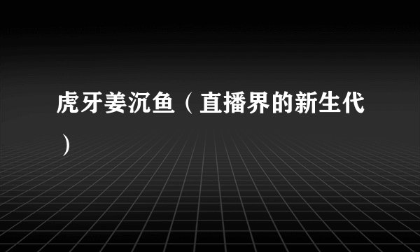 虎牙姜沉鱼（直播界的新生代）