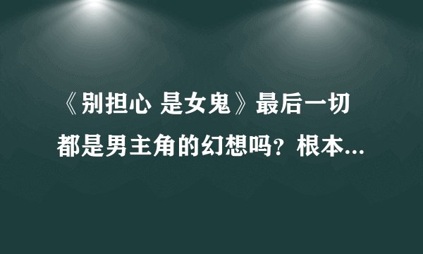 《别担心 是女鬼》最后一切都是男主角的幻想吗？根本就没鬼，，，对吗？求线索，，，