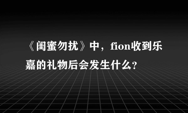 《闺蜜勿扰》中，fion收到乐嘉的礼物后会发生什么？