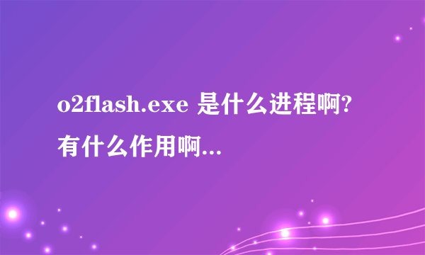 o2flash.exe 是什么进程啊?有什么作用啊 ?是禁止好,还是开着呢?我装了flash