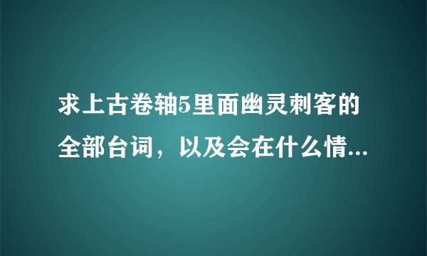 求上古卷轴5里面幽灵刺客的全部台词，以及会在什么情况下触发，先挂100分，觉得不够可以再加。