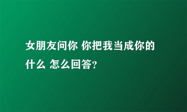女朋友问你 你把我当成你的什么 怎么回答？