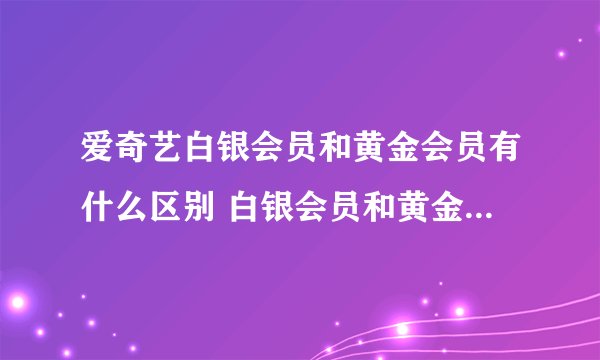 爱奇艺白银会员和黄金会员有什么区别 白银会员和黄金会员哪个好