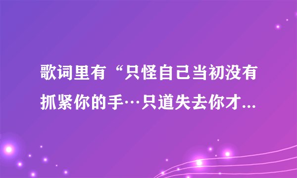 歌词里有“只怪自己当初没有抓紧你的手…只道失去你才知道你有多重要…得歌名是什麽