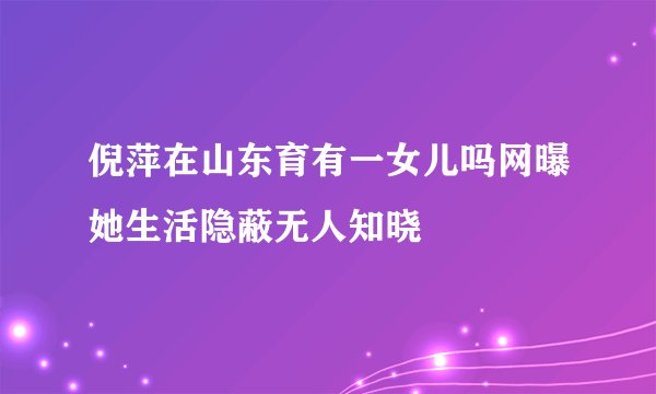 倪萍在山东育有一女儿吗网曝她生活隐蔽无人知晓