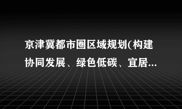 京津冀都市圈区域规划(构建协同发展、绿色低碳、宜居宜业的现代化城市群)