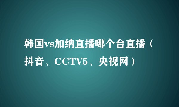 韩国vs加纳直播哪个台直播（抖音、CCTV5、央视网）