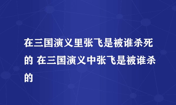 在三国演义里张飞是被谁杀死的 在三国演义中张飞是被谁杀的
