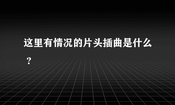 这里有情况的片头插曲是什么 ？