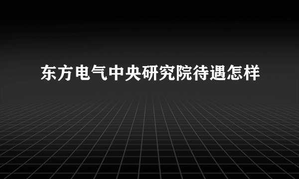 东方电气中央研究院待遇怎样