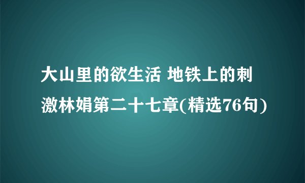 大山里的欲生活 地铁上的刺激林娟第二十七章(精选76句)