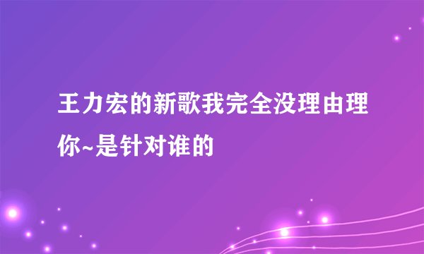 王力宏的新歌我完全没理由理你~是针对谁的