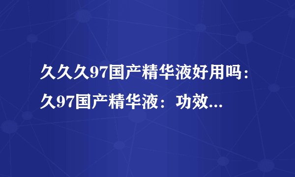 久久久97国产精华液好用吗：久97国产精华液：功效如何？使用体验怎样？