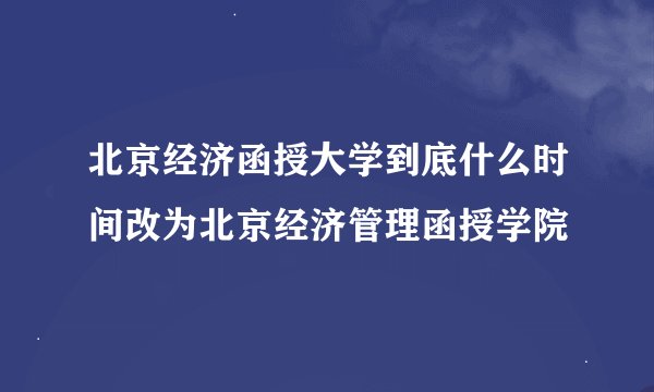 北京经济函授大学到底什么时间改为北京经济管理函授学院