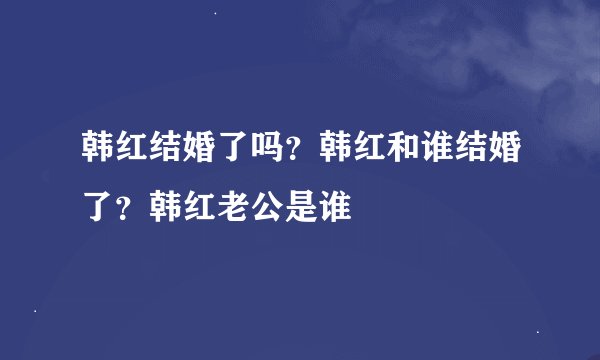 韩红结婚了吗?韩红和谁结婚了?韩红老公是谁