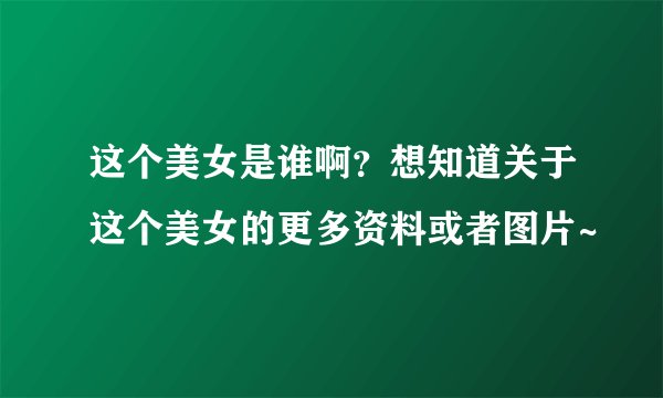 这个美女是谁啊？想知道关于这个美女的更多资料或者图片~