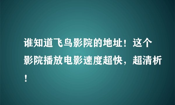 谁知道飞鸟影院的地址！这个影院播放电影速度超快，超清析！