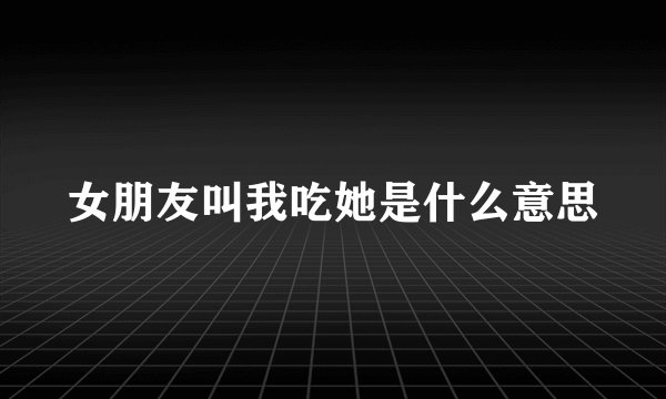 女朋友叫我吃她是什么意思