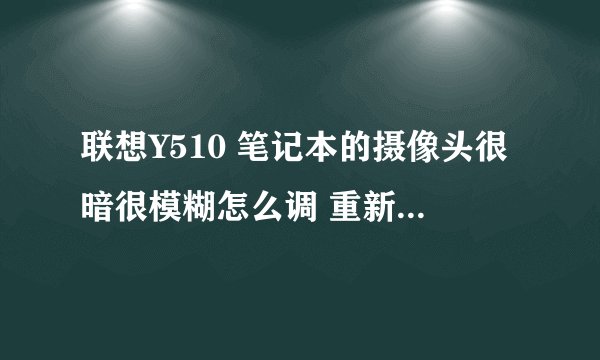 联想Y510 笔记本的摄像头很暗很模糊怎么调 重新安装驱动么