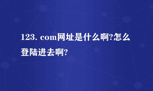 123. com网址是什么啊?怎么登陆进去啊?