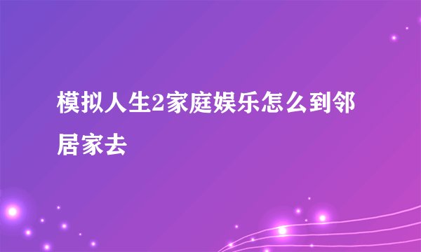模拟人生2家庭娱乐怎么到邻居家去