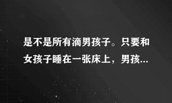是不是所有滴男孩子。只要和女孩子睡在一张床上，男孩子就会把持不住吖？