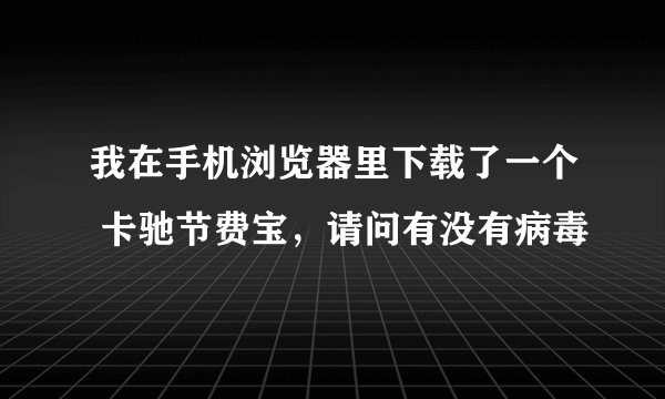 我在手机浏览器里下载了一个 卡驰节费宝,请问有没有病毒