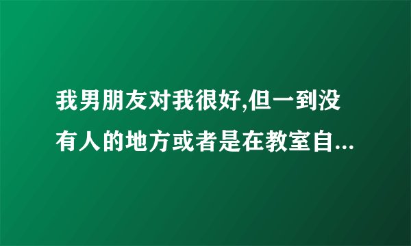 我男朋友对我很好,但一到没有人的地方或者是在教室自习的时候就喜欢对我动手动脚的,这样的人是不是不可靠?