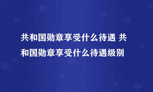 共和国勋章享受什么待遇 共和国勋章享受什么待遇级别
