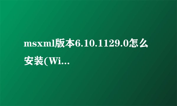 msxml版本6.10.1129.0怎么安装(Windows系统)