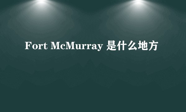Fort McMurray 是什么地方