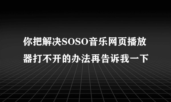 你把解决SOSO音乐网页播放器打不开的办法再告诉我一下