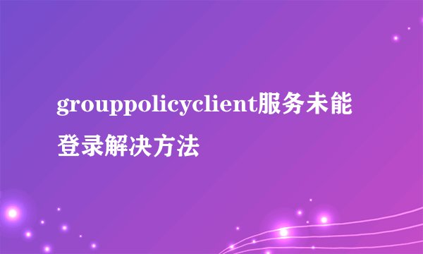 grouppolicyclient服务未能登录解决方法