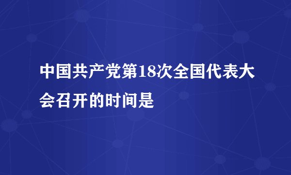 中国共产党第18次全国代表大会召开的时间是