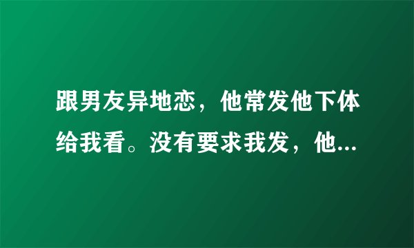跟男友异地恋，他常发他下体给我看。没有要求我发，他什么想法？爱我吗？