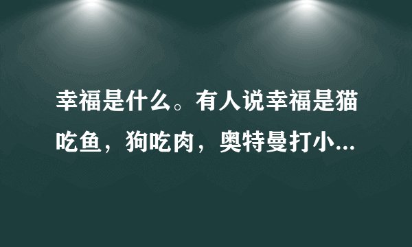幸福是什么。有人说幸福是猫吃鱼,狗吃肉,奥特曼打小怪兽。有没有人能编出或找出像这样的精辟的句子??