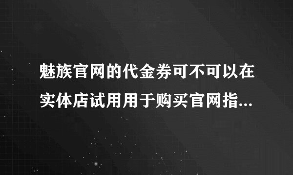 魅族官网的代金券可不可以在实体店试用用于购买官网指定产品？