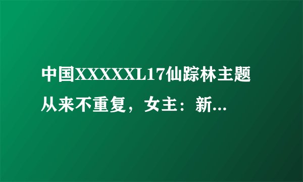 中国XXXXXL17仙踪林主题从来不重复，女主：新鲜内容超丰富！