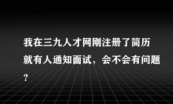 我在三九人才网刚注册了简历就有人通知面试，会不会有问题？
