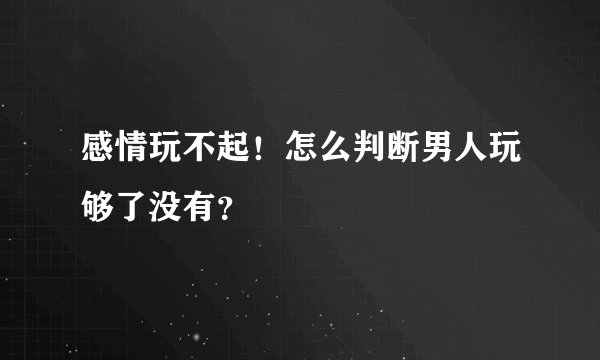 感情玩不起！怎么判断男人玩够了没有？