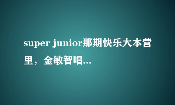 super junior那期快乐大本营里，金敏智唱的是什么歌？