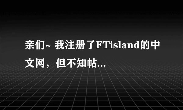 亲们~ 我注册了FTisland的中文网，但不知帖子该发些什么内容，有什么规则啊~ 怎样发啊~